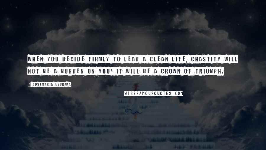 Josemaria Escriva Quotes: When you decide firmly to lead a clean life, chastity will not be a burden on you: it will be a crown of triumph.