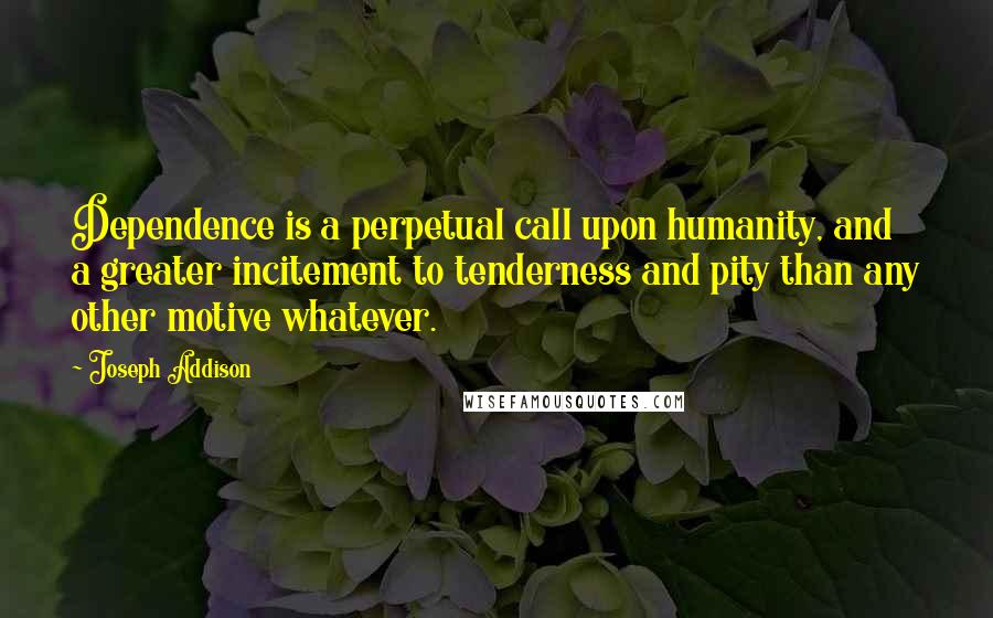 Joseph Addison Quotes: Dependence is a perpetual call upon humanity, and a greater incitement to tenderness and pity than any other motive whatever.