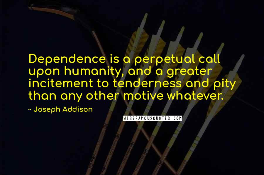 Joseph Addison Quotes: Dependence is a perpetual call upon humanity, and a greater incitement to tenderness and pity than any other motive whatever.