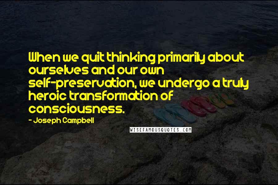 Joseph Campbell Quotes: When we quit thinking primarily about ourselves and our own self-preservation, we undergo a truly heroic transformation of consciousness.