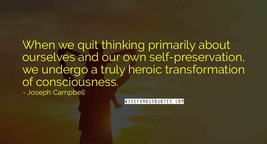 Joseph Campbell Quotes: When we quit thinking primarily about ourselves and our own self-preservation, we undergo a truly heroic transformation of consciousness.