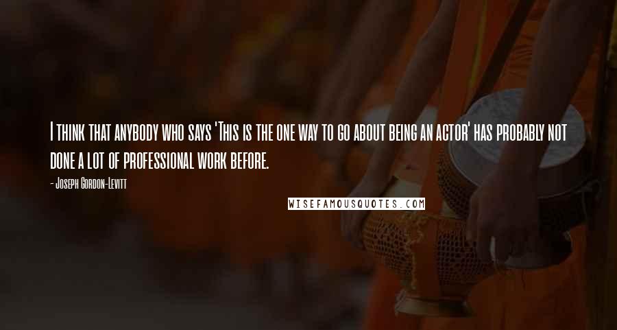 Joseph Gordon-Levitt Quotes: I think that anybody who says 'This is the one way to go about being an actor' has probably not done a lot of professional work before.