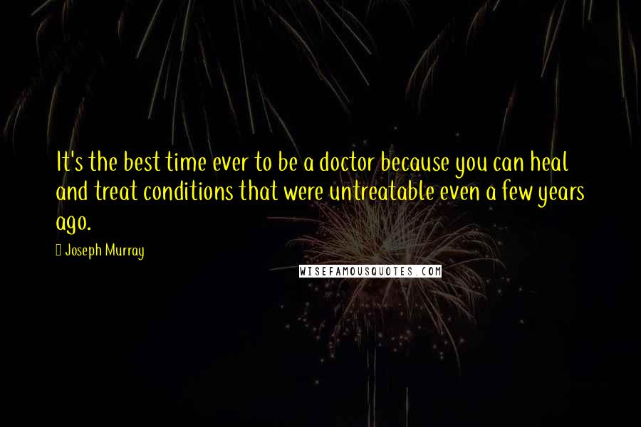 Joseph Murray Quotes: It's the best time ever to be a doctor because you can heal and treat conditions that were untreatable even a few years ago.