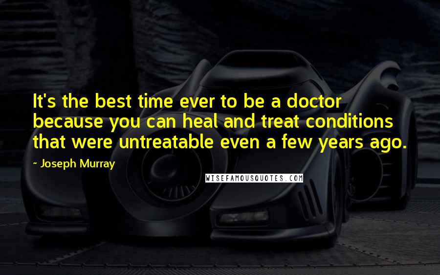 Joseph Murray Quotes: It's the best time ever to be a doctor because you can heal and treat conditions that were untreatable even a few years ago.