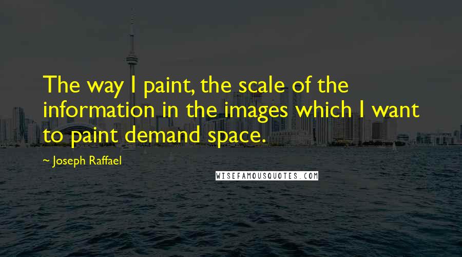 Joseph Raffael Quotes: The way I paint, the scale of the information in the images which I want to paint demand space.