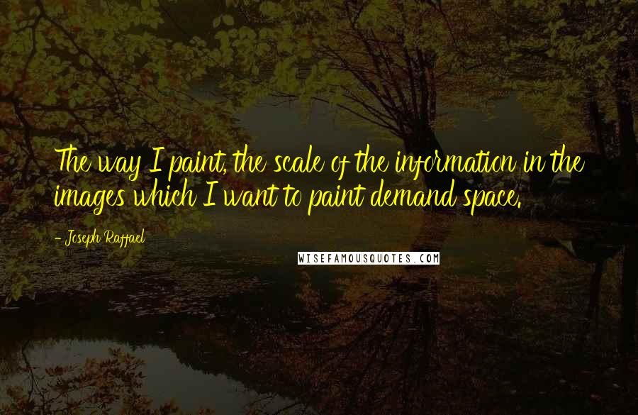 Joseph Raffael Quotes: The way I paint, the scale of the information in the images which I want to paint demand space.