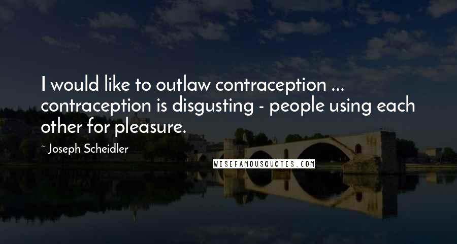 Joseph Scheidler Quotes: I would like to outlaw contraception ... contraception is disgusting - people using each other for pleasure.