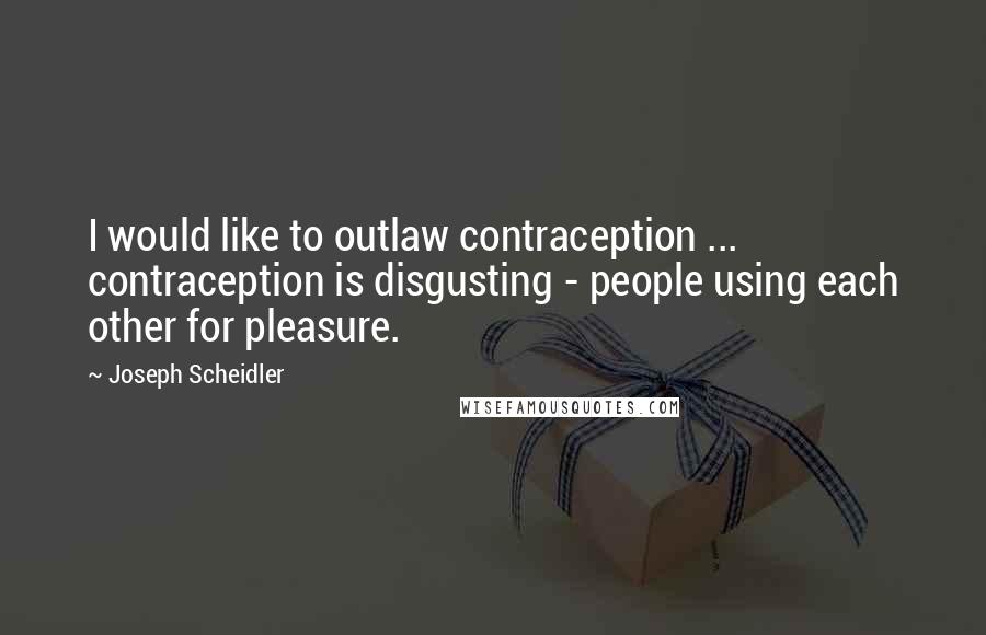 Joseph Scheidler Quotes: I would like to outlaw contraception ... contraception is disgusting - people using each other for pleasure.