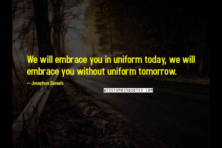 Josephus Daniels Quotes: We will embrace you in uniform today, we will embrace you without uniform tomorrow.