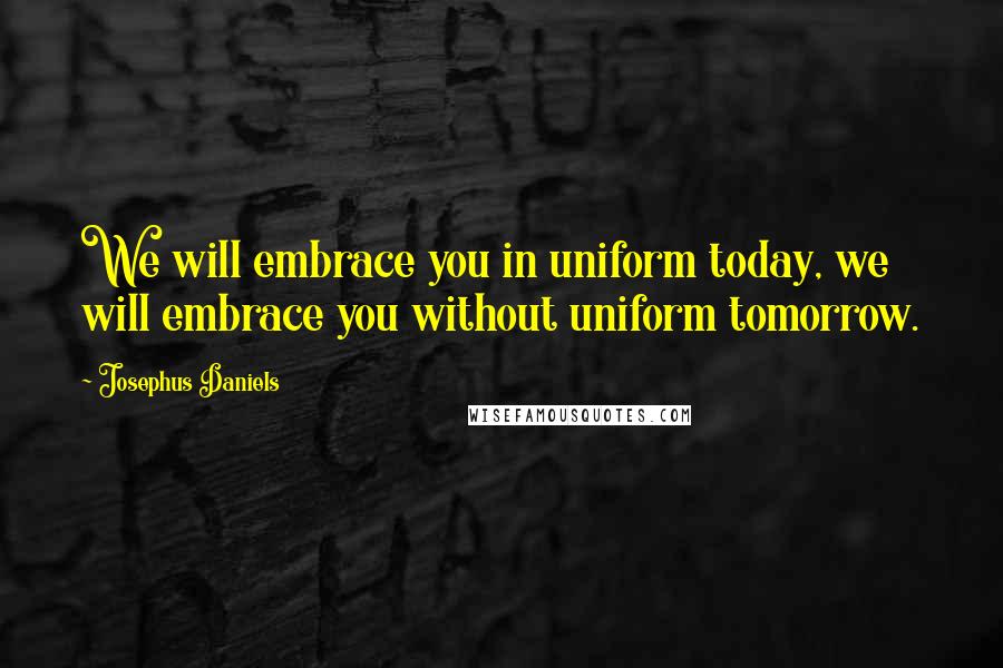 Josephus Daniels Quotes: We will embrace you in uniform today, we will embrace you without uniform tomorrow.