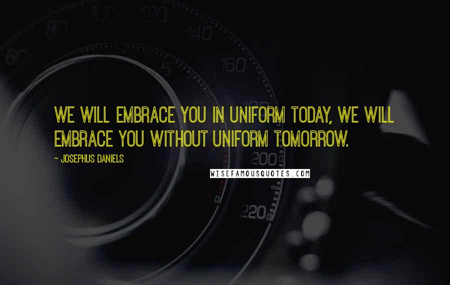 Josephus Daniels Quotes: We will embrace you in uniform today, we will embrace you without uniform tomorrow.