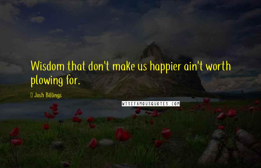 Josh Billings Quotes: Wisdom that don't make us happier ain't worth plowing for.