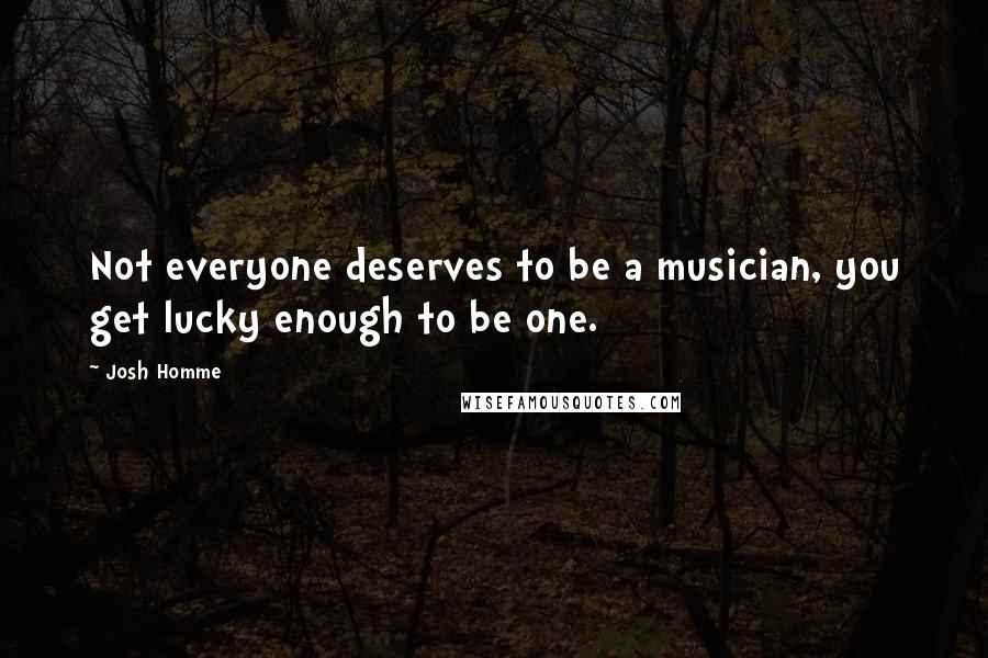 Josh Homme Quotes: Not everyone deserves to be a musician, you get lucky enough to be one.