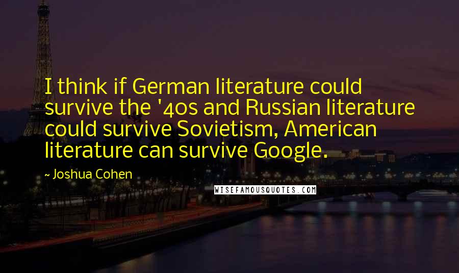 Joshua Cohen Quotes: I think if German literature could survive the '40s and Russian literature could survive Sovietism, American literature can survive Google.