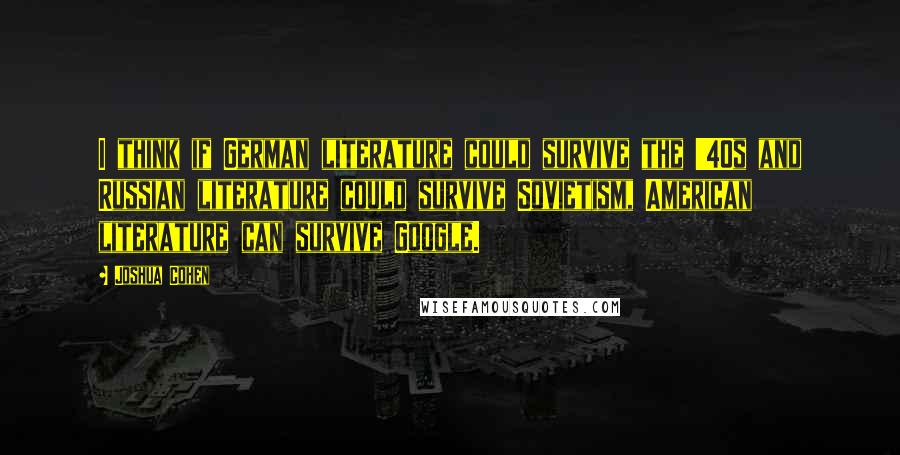 Joshua Cohen Quotes: I think if German literature could survive the '40s and Russian literature could survive Sovietism, American literature can survive Google.