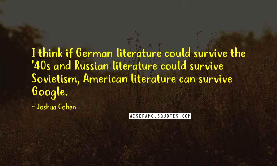 Joshua Cohen Quotes: I think if German literature could survive the '40s and Russian literature could survive Sovietism, American literature can survive Google.