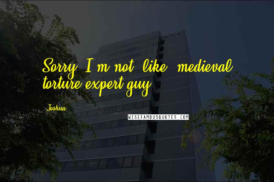 Joshua Quotes: Sorry. I'm not, like, medieval torture expert guy.