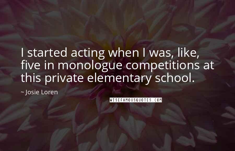 Josie Loren Quotes: I started acting when I was, like, five in monologue competitions at this private elementary school.