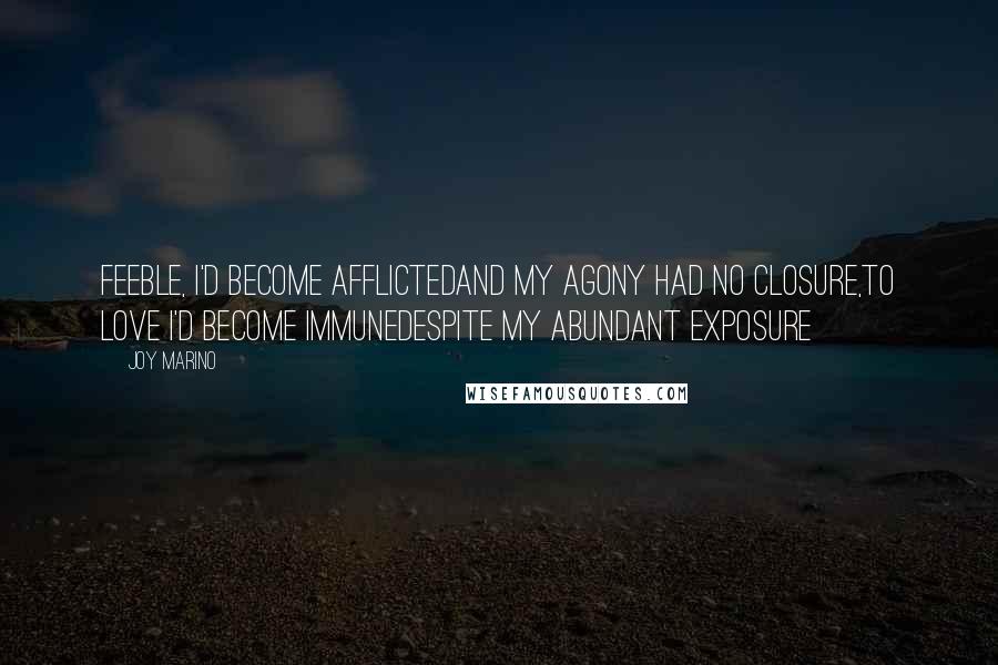 Joy Marino Quotes: Feeble, I'd become afflictedAnd my agony had no closure,To love I'd become immuneDespite my abundant exposure