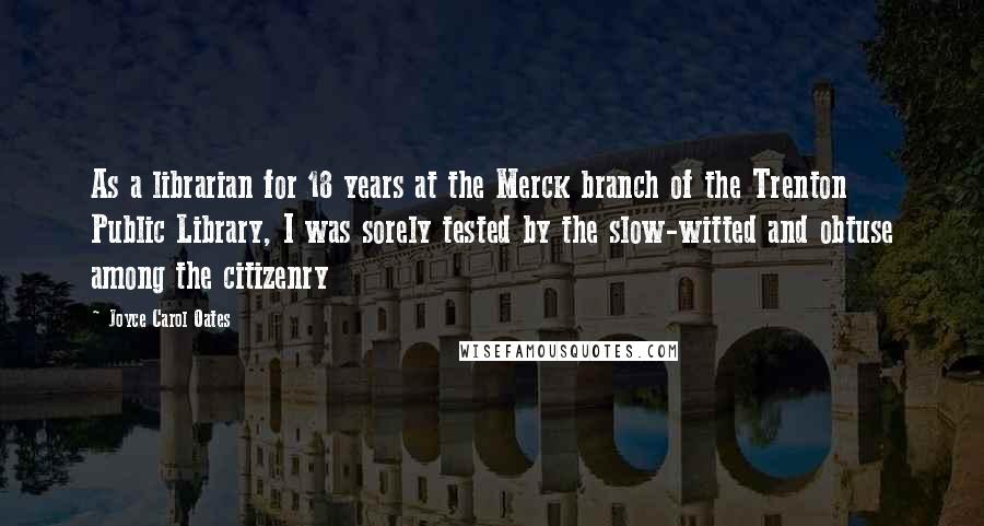 Joyce Carol Oates Quotes: As a librarian for 18 years at the Merck branch of the Trenton Public Library, I was sorely tested by the slow-witted and obtuse among the citizenry