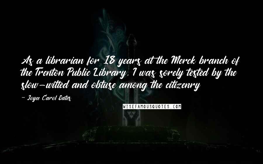 Joyce Carol Oates Quotes: As a librarian for 18 years at the Merck branch of the Trenton Public Library, I was sorely tested by the slow-witted and obtuse among the citizenry