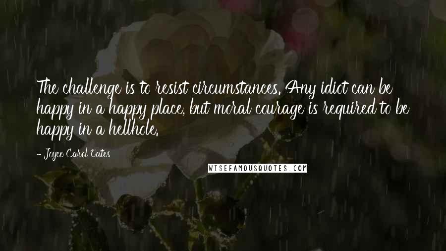 Joyce Carol Oates Quotes: The challenge is to resist circumstances. Any idiot can be happy in a happy place, but moral courage is required to be happy in a hellhole.