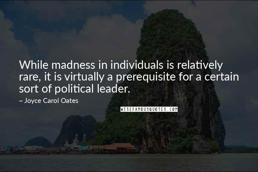 Joyce Carol Oates Quotes: While madness in individuals is relatively rare, it is virtually a prerequisite for a certain sort of political leader.