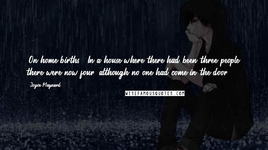 Joyce Maynard Quotes: [On home births:] In a house where there had been three people, there were now four, although no one had come in the door.