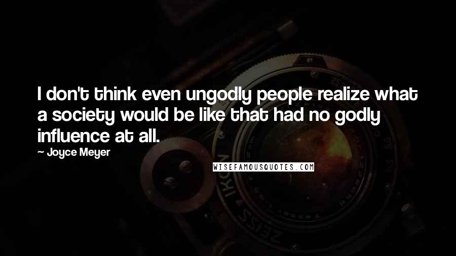 Joyce Meyer Quotes: I don't think even ungodly people realize what a society would be like that had no godly influence at all.