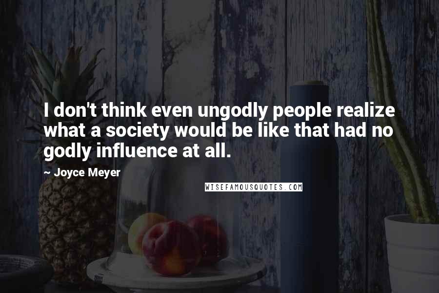 Joyce Meyer Quotes: I don't think even ungodly people realize what a society would be like that had no godly influence at all.