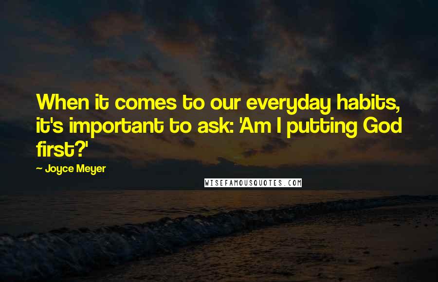 Joyce Meyer Quotes: When it comes to our everyday habits, it's important to ask: 'Am I putting God first?'