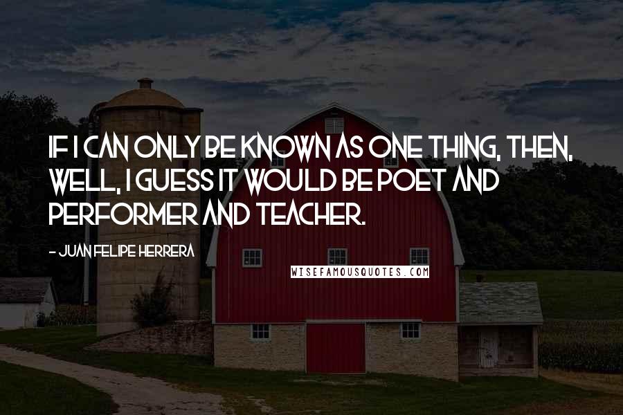 Juan Felipe Herrera Quotes: If I can only be known as one thing, then, well, I guess it would be poet and performer and teacher.