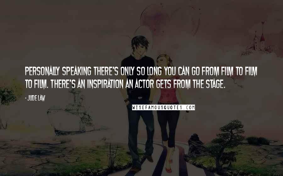 Jude Law Quotes: Personally speaking there's only so long you can go from film to film to film. There's an inspiration an actor gets from the stage.