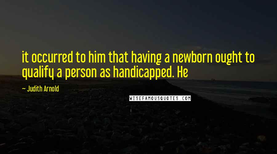 Judith Arnold Quotes: it occurred to him that having a newborn ought to qualify a person as handicapped. He