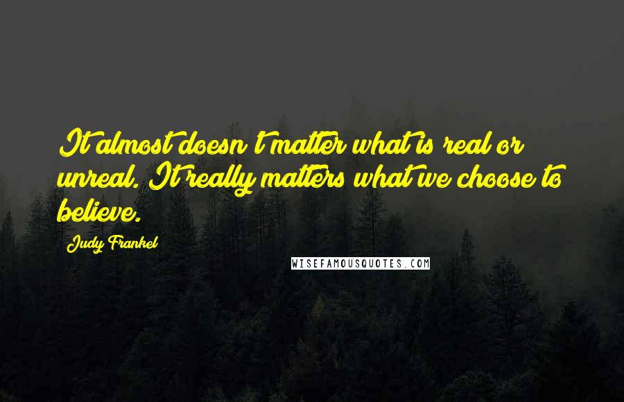 Judy Frankel Quotes: It almost doesn't matter what is real or unreal. It really matters what we choose to believe.