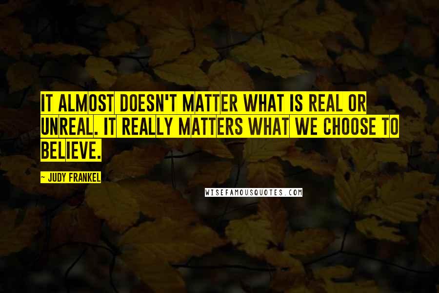 Judy Frankel Quotes: It almost doesn't matter what is real or unreal. It really matters what we choose to believe.