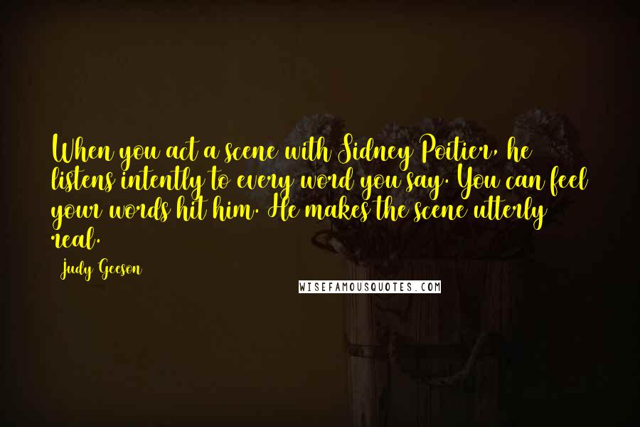 Judy Geeson Quotes: When you act a scene with Sidney Poitier, he listens intently to every word you say. You can feel your words hit him. He makes the scene utterly real.