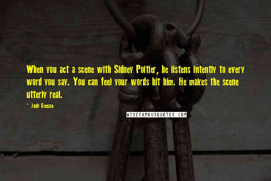 Judy Geeson Quotes: When you act a scene with Sidney Poitier, he listens intently to every word you say. You can feel your words hit him. He makes the scene utterly real.