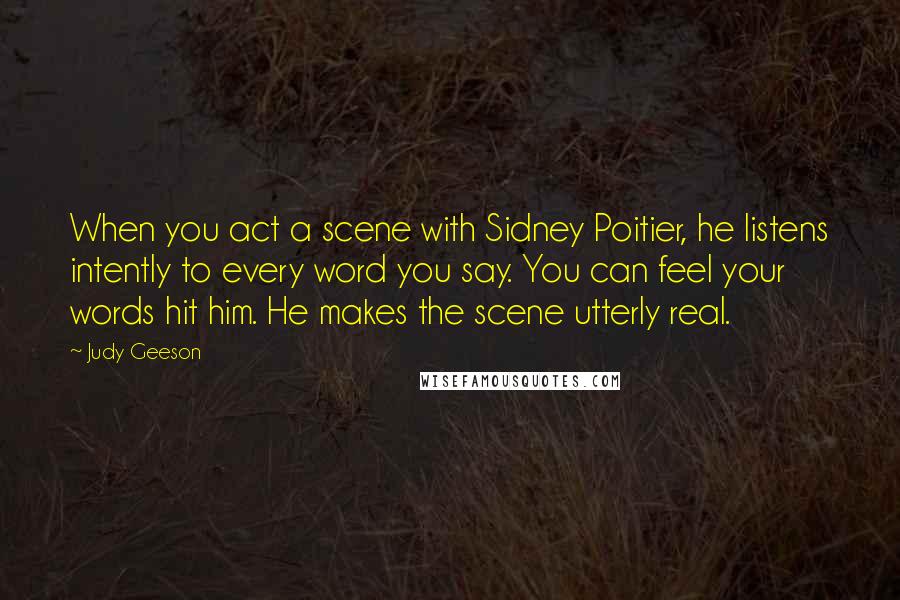 Judy Geeson Quotes: When you act a scene with Sidney Poitier, he listens intently to every word you say. You can feel your words hit him. He makes the scene utterly real.