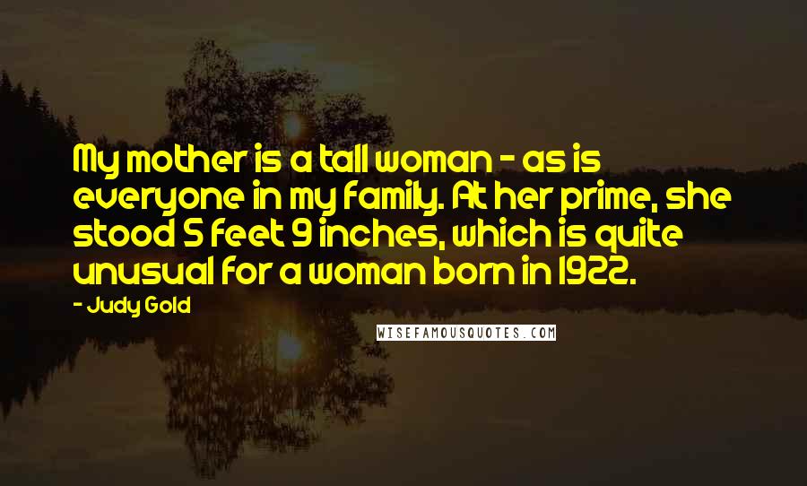 Judy Gold Quotes: My mother is a tall woman - as is everyone in my family. At her prime, she stood 5 feet 9 inches, which is quite unusual for a woman born in 1922.