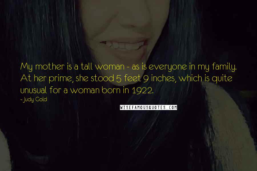 Judy Gold Quotes: My mother is a tall woman - as is everyone in my family. At her prime, she stood 5 feet 9 inches, which is quite unusual for a woman born in 1922.