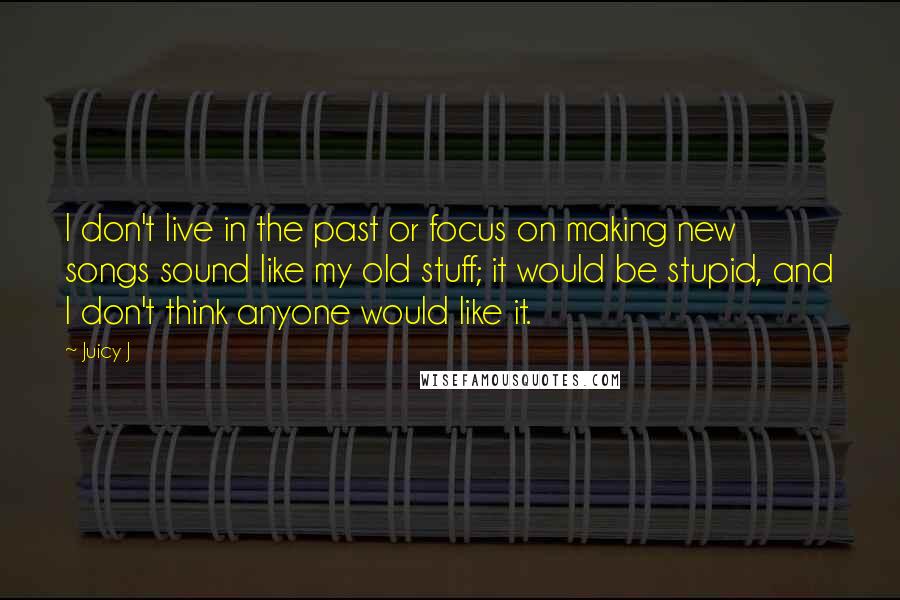 Juicy J Quotes: I don't live in the past or focus on making new songs sound like my old stuff; it would be stupid, and I don't think anyone would like it.