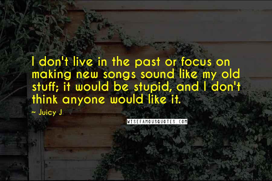 Juicy J Quotes: I don't live in the past or focus on making new songs sound like my old stuff; it would be stupid, and I don't think anyone would like it.