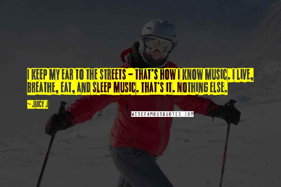 Juicy J Quotes: I keep my ear to the streets - that's how I know music. I live, breathe, eat, and sleep music. That's it. Nothing else.