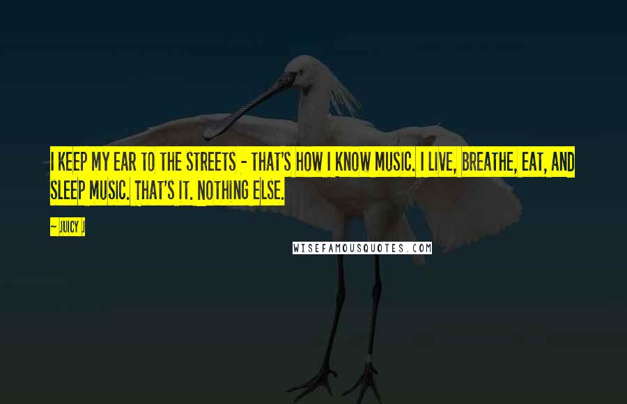 Juicy J Quotes: I keep my ear to the streets - that's how I know music. I live, breathe, eat, and sleep music. That's it. Nothing else.