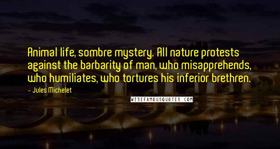 Jules Michelet Quotes: Animal life, sombre mystery. All nature protests against the barbarity of man, who misapprehends, who humiliates, who tortures his inferior brethren.