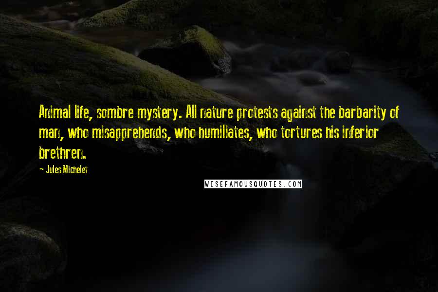 Jules Michelet Quotes: Animal life, sombre mystery. All nature protests against the barbarity of man, who misapprehends, who humiliates, who tortures his inferior brethren.