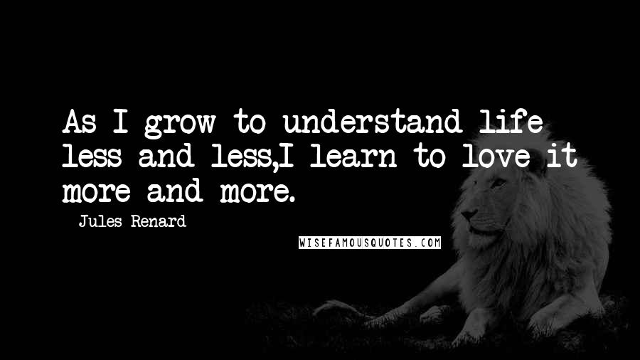 Jules Renard Quotes: As I grow to understand life less and less,I learn to love it more and more.