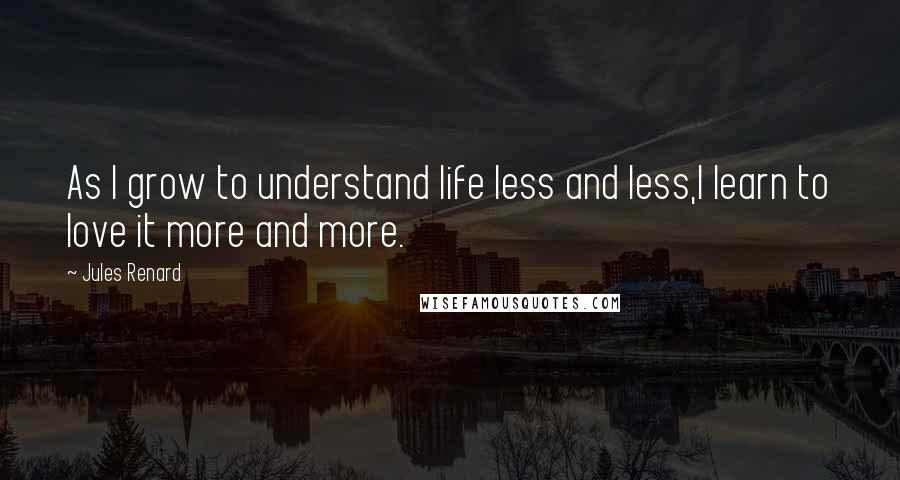 Jules Renard Quotes: As I grow to understand life less and less,I learn to love it more and more.