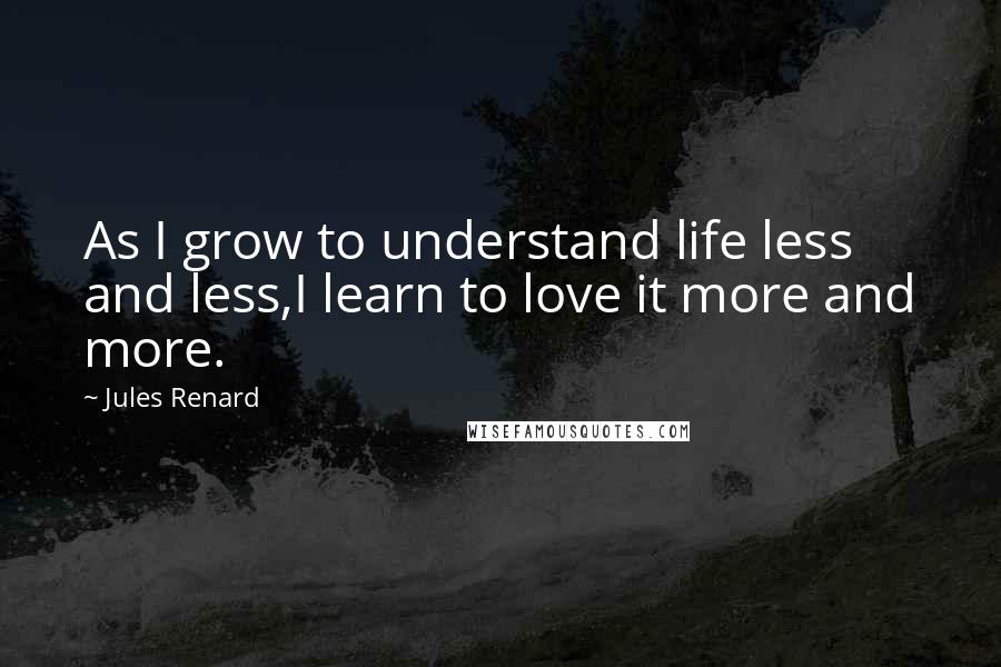 Jules Renard Quotes: As I grow to understand life less and less,I learn to love it more and more.